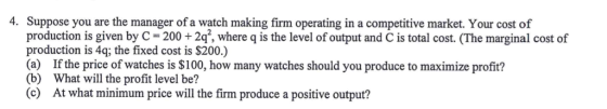 4. Suppose you are the manager of a watch making firm operating in a competitive market. Your cost of production is given by C200+2q, where q is the level of output and C is total cost. (The marginal cost of production is 4q; the fixed cost is $200.) (a Ifthe price of watches is$100, how many watches should you produce to maximize profit? (b) What will the profit level be? (c) At what minimum price will the firm produce a positive output?