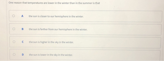 One reason that temperatures are lower in the winter than in the summer is that O A the sun is closer to our hemisphere in the winter. OB the sun is farther from our hemisphere in the winter. ° C the sun is higher in the sky in the winter. O D the sun is lower in the sky in the winter