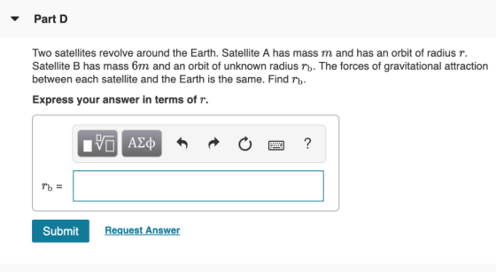 Part D Two satellites revolve around the Earth. Satellite A has mass m and has an orbit of radius r. Satellite B has mass 6m