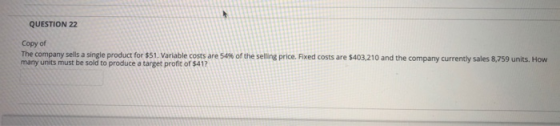 QUESTION 22 Copy of The company sells a single product for $51. Variable costs are 54 % of the selling price. Fixed costs are