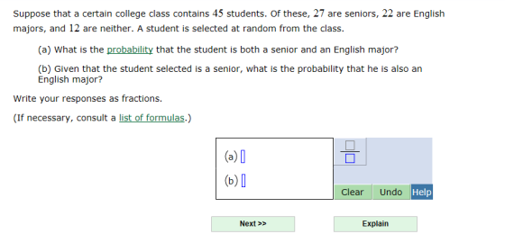 Suppose that a certain college class contains 45 students. Of these, 27 are seniors, 22 are English majors, and 12 are neither. A student is selected at random from the class. (a) What is the probability that the student is both a senior and an English major? (b) Given that the student selected is a senior, what is the probability that he is also an English major? Write your responses as fractions. (If necessary, consult a list of formulas.) (a)0 (b) D ClearUndo Help Next>> Explain
