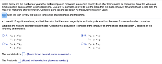 Listed below are the numbers of years that archbishops and monarchs in a certain country lived after their election or coronation. Treat the values as simple random samples from larger populations. Use a 0.10 significance level to test the claim that the mean longevity for archbishops is less than the mean for monarchs after coronation. Complete parts (a) and (b) below. All measurements are in years El Click the icon to view the table of longevities of archbishops and monarchs a. Use a 0.10 significance level, and test the claim that the mean longevity for archbishops is less than the mean for monarchs after coronation What are the null and alternative hypotheses? Assume that population 1 consists of the longevity of archbishops and population 2 consists of the longevity of monarchs The test statistic isRound to two decimal places as needed.) The P-value is(Round to three decimal places as needed.)