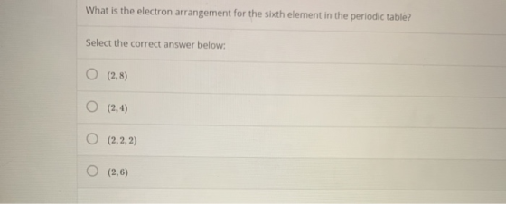 What is the electron arrangement for the sixth element in the periodic table? Select the correct answer below: Ο O (2, 8) Ο O