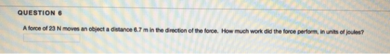QUESTION 6 A force of 23 N moves an object a distance 6.7 m in the direction of the foroe. How much work did the force perfor