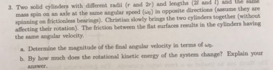 3. Two solid cylinders with different radii (r and 2r) and lengths (21 and 1) and the same mass spin on an axle at the same a