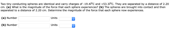 Two tiny conducting spheres are identical and carry charges of -19.4C and +53.3HC. They are separated by a distance of 2.20 cm. (a) What is the magnitude of the force that each sphere experiences? (b) The spheres are brought into contact and then separated to a distance of 2.20 cm. Determine the magnitude of the force that each sphere now experiences (a) Number Units (b) Number Units