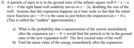 5) A particle of mass m is in the ground state of the infinite square well 0 < x < a At t-0 the right hand wall suddenly moves to x = 2a, doubling the size of the well. Assume that this expansion happens on a time scale so fast that the initial wave function (at t0+) is the same as just before the expansion (at t-0-) (This is called the sudden approximation.) a) What is the probability that a measurement of the system immediately after the expansion (at t-0+) would find the particle to be in the ground state of the new expanded well? The first excited state of the well? b) Find the mean value of the energy immediately after the expansion