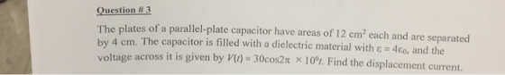 Question #3 The plates of a parallel-plate capacitor have by 4 cm. The capacitor is filled areas of 12 cm2 each and are separated with a dielectric material with ? 4E0, and the oltage across it is given by V) 30cos2n x 10%. Find the displacement current.