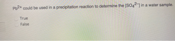 Pb2+ could be used in a precipitation reaction to determine the [SO42,7 in a water sample. True False