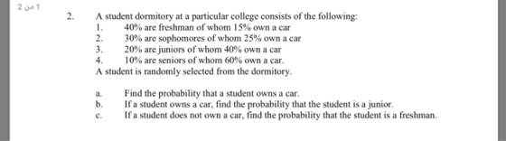 2 ue 1 2. A student dormitory at a particular college consists of the following: 40% are freshman of whom 15% own a car 30% are sophomores of whom 25% own a car 20% are juniors of whom 40% own a car 4, 10% are seniors of whom 60% own a car. A student is randomly selected from the dormitory a. Find the probability that a student owns a car. b. Ifa student owns a car, find the probability that the student is a junior. c. Ifa student does not own a car, find the probability that the student is a freshman.
