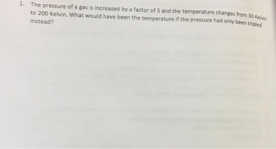 1. The pressure of a gas is increased by a factor of 5 and the temperature changes from 30 Kelvin to 200 Kelvin. What would have been the temperature if the pressure had only been tripled instead?
