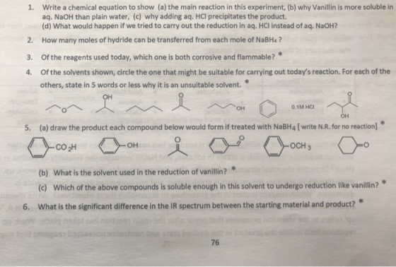 Write a chemical equation to show (a) the main reaction in this experiment, (b) why Vanillin is more soluble in aq. NaOH than plain water, (c) why adding aq. HCI precipitates the product. (d) What would happen if we tried to carry out the reduction in aq. HCl instead of aq. NaOH? 1. 2. How many moles of hydride can be transferred from each mole of NaBHa? 3. Of the reagents used today, which one is both corrosive and flammable? 4. Of the solvents shown, circle the one that might be suitable for carrying out todays reaction. For each of the others, state in 5 words or less why it is an unsuitable solvent. 0.1M HC 5. (a) draw the product each compound below would form if treated with NaBH4 [ write N.R. for no reaction] OH OCH 3 CO 2H (b) What is the solvent used in the reduction of vanillin?* (c) Which of the above compounds is soluble enough in this solvent to undergo reduction like vanillin?* What is the significant difference in the IR spectrum between the starting material and product? 6. 76