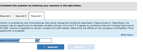 Complete this question by entering your answers in the tabs below. Required A Required B Required C ranklin is considering new circumstances that would change the conditions described in Requirement b. Specifically, the ompany has an opportunity to decrease variable cost per unit to $15 if it agrees to conditions that will increase fixed cost to 57,200. Volume is expected to remain constant at 4,200 bottles. Determine the effects on the companys profitability if this pportunity is accepted. Show less pected profit would by Required B Required C