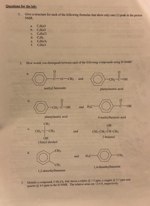 Questions for the lab: 1. Give a structure for each of the following formulas that show only one (1) peak in the proton NMR. a. CH&0 b. C110 2. How would you distinguish between each of the following compounds using H-NMR? a. O CH3 and Cl 12-C-OH methyl benzoate phenylacetic acid b. CH2-C-OH and H;C phenylacetic acid CH3 4-methylbenzoic acid ta c. CH3-C-CH3 and CH3-CH2-CH-??? 2-butanol ?? t-butyl alcohol and H3C CH3 1,4-dimethylbenzene 1,2-dimethylbenzene 3. Identify a compound, C,H2O, that shows a triplet @ 1.0 ppm, a singlet @ 3.1 ppm and quartet @ 4.0 ppm in the H-NMR. The relative areas are 12:4:8, respectively