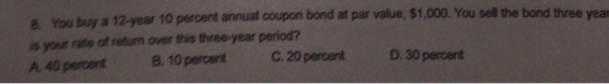 8. You buy a 12-year 10 percent annual coupon bond at par value, $1,000. You sell the bond three yean is your rate of return