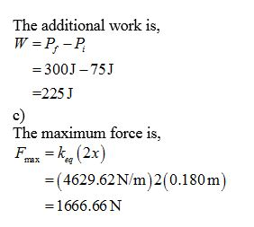 The additional work is, W = P.-P = 300J – 75J =225J The maximum force is, Fax =k (2x) = ( 4629.62N/m 2 (0.180m) =1666.66 N