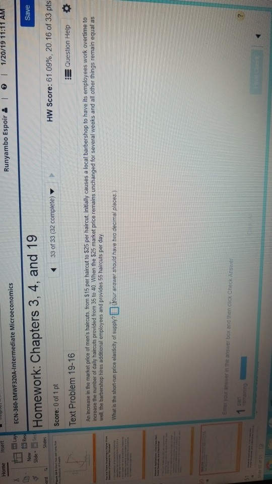 Home insert Runyambo Espoir & I ) 1 1/20/19 11:11 AM ECN-360-EMWF320A-Intermediate Microeconomics New Homework: Chapters 3, 4, and 19 Score: 0 of 1 pt Save Slide Se 33 of 33 (32 complete) HW Score: 61.09%, 20.16 of 33 pts Text Problem 19-16 E Question Help An increase in the market price of mens haircuts, from $15 per haircut to $25 per haircut, initially causes a local barbershop to have its employees work overtime to increase the number of daily haircuts provided from 35 to 40 When the $25 market price remains unchanged for several weeks and all other things remain equal as well, the barbershop hires additional employees and provides 55 haircuts per day What is the short-run price elasticity of supply?Your answer should have two decimal places)