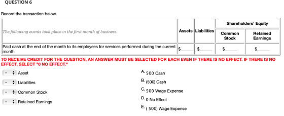 QUESTION 6 Record the transaction below Shareholders Equity The following events took place in the first month of business Assets Liabilities Common Stock Retained Earnings Paid cash at the end of the month to its employees for services performed during the current month TO RECEIVE CREDIT FOR THE QUESTION, AN ANSWER MUST BE SELECTED FOR EACH EVEN IF THERE IS NO EFFECT. IF THERE IS NO EFFECT, SELECT O NO EFFECT. A. 500 Caslh B. (500) Cash Asset -Liabilities 500 Wage Expense D. O No Effect - Common Stock Retained Earnings ( 500) Wage Expense