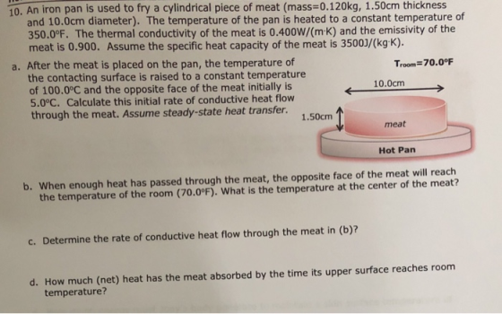 10. An iron pan is used to fry a cylindrical piece of meat (mass=0.120kg, 1.50cm thickness and 10.0cm diameter). The temperat