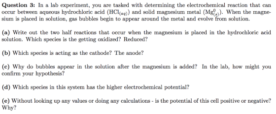 Question 3: In a lab experiment, you are tasked with determining the electrochemical reaction that can occur between aqueous hydrochloric acid (HCl)) and solid magnesium metal (Mg). When the magne- sium is placed in solution, gas bubbles begin to appear around the metal and evolve from solution. (a) Write out the two half reactions that occur when the magnesium is placed in the hydrochloric acid solution. Which species is the getting oxidized? Reduced? (b) Which species is acting as the cathode? The anode? (c) Why do bubbles appear in the solution after the magnesium is added? In the lab, how might you confirm your hypothesis? (d) Which species in this system has the higher electrochemical potential? (e) Without looking up any values or doing any calculations - is the potential of this cell positive or negative? Why?