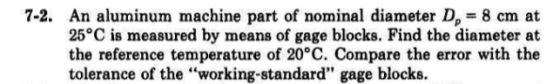 7-2. An aluminum machine part of nominal diameter D 8 cm at 25°C is measured by means of gage blocks. Find the diameter at the reference temperature of 20°C. Compare the error with the tolerance of the working-standard gage blocks