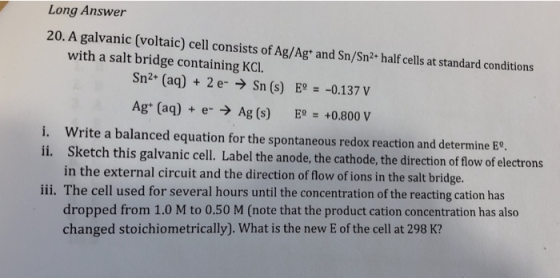 Long Answer 20. A galvanic (voltaic) cell consists of Ag/Ag* and Sn/Sn2 half cells at standard conditions with a salt bridge