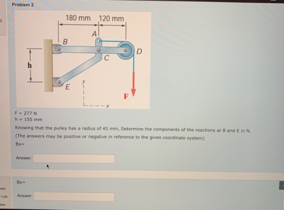 Problem 2 180 mm 120 mm 0 ΑΙ B D С E F F = 277 N h = 155 mm Knowing that the pulley has a radius of 45 mm, Determine the comp