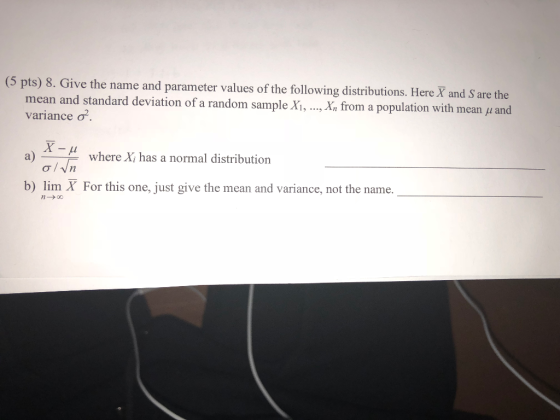 (5 pts) 8. Give the name and parameter values of the following distributions. Here X and S are the ,Xn from a population with mean ? and mean and standard deviation of a random sample X, variance ? a) where Xi has a normal distribution o/Vn b) lim X For this one, just give the mean and variance, not the name.