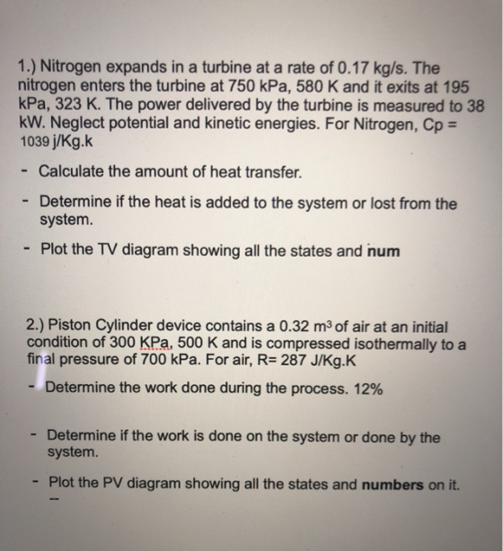 1.) Nitrogen expands in a turbine at a rate of 0.17 kg/s. The nitrogen enters the turbine at 750 kPa, 580 K and it exits at 1