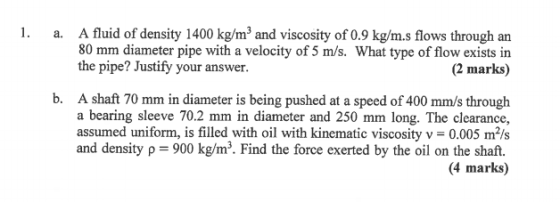 1. a. A fluid of density 1400 kg/mand viscosity of 0.9 kg/m.s flows through an 80 mm diameter pipe with a velocity of 5 m/s.