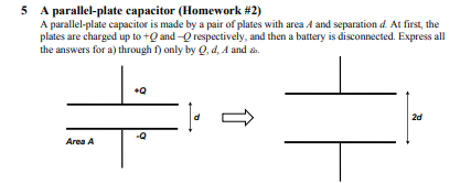 5 A parallel-plate capacitor (Homework #2) A parallel-plate capacitor is made by a pair of plates with area A and separation d. At first, the plates are charged up to+ and - respectively, and then a battery is disconnected. Express all the answers for a) through f only by Q, d, A and s 2d Area A