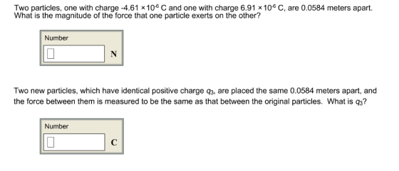 Two particles, one with charge -4.61 x 106 C and one with charge 6.91 x106 C, are 0.0584 meters apart What is the magnitude of the force that one particle exerts on the other? Number Two new particles, which have identical positive charge q3, are placed the same 0.0584 meters apart, and the force between them is measured to be the same as that between the original particles. What is q3? Number