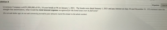 uestion 8 10 points Save A Livermore Company sold $1,000,000 of 6%, 10-year bonds at 96 on January 1, 2021. The bonds were da