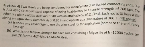 are being considered for manufacture of as-forged connecting .. tuel Ais; ї040 with an attainable Sut of 113 kpsi. Each rod is to-he is AISI 4340 Cr-Mo-Ni steel capableo other is a plain carbon steel AiS giving an equivalent diameter de of 0.80 in and operate a The aVE a Size owi stcel capable of being heat-treated to a tensile strength of 260 kpsi. T (45 points (a) Is there any advantage to use the alloy steel for this application (compare the endurance (b) Wh limits)? at is the fatigue strength for each rod, considering a fatigue life of N-12000 cycles. Let f-0.78 for the AISI 4340 Cr-Mo-Ni steel