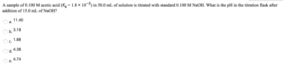 A sample of 0.100 M acetic acid (Kg = 1.8 x 10-5) in 50.0 mL of solution is titrated with standard 0.100 M NaOH. What is the