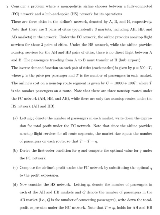 2. Consider a problem where a monopolistic airline chooses between a fully-connected (FC) network and a hub-and-spoke (HS) network for its operations. There are three cities in the airlines network, denoted by A, B, and H, respectively Note that there are 3 pairs of cities (equivalently 3 markets, including AH, HB, and AB markets) in the network. Under the FC network, the airline provides nonstop flight services for these 3 pairs of cities. Under the HS network, while the airline provides nonstop services for the AH and HB pairs of cities, there is no direct flight between A and B. The passengers traveling from A to B must transfer at H (hub airport). The inverse demand function on each pair of cities (each market) is given by p = 500-T, where p is the price per passenger and T is the number of passengers in each market The airlines cost on a nonstop route segment is given by C-10000 100T, where is the number passengers on a route. Note that there are three nonstop routes under the FC network (AH, HB, and AB), while there are only two nonstop routes under the HS network (AH and HB) (a) Letting q denote the number of passengers in each market, write down the expres- sion for total profit under the FC network. Note that since the airline provides nonstop flight services for all route segments, the market size equals the number of passengers on each route, so that T-T (b) Derive the first-order condition for q and compute the optimal value for q under the FC network. (c) Compute the airlines profit under the FC network by substituting the optimal q to the profit expression (d) Now consider the HS network. Letting g denote the number of passengers in each of the AH and HB markets and Q denote the number of passengers in the AB market (i.e., Qis the number of connecting passengers), write down the total- profit expression under the HC network. Note that T-g holds for AH and HB