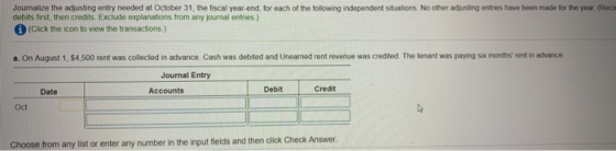 Journalize the adjusting entry needed at October 31, the fiscal year-end, for each of the following independent situations. No other adjusting entries have been made for the year (Reco debits first, then credits Exclude explanations from any journal entries ) (Click the icon to view the transactions.) a. On August 1, $4,500 rent was collected in advance. Cash was debited and Unearned rent revenue was credited The tenant was paying six months rent in advance Journal Entry Debit Credit Date Accounts Oct Choose from any list or enter any number in the input fields and then click Check Answer