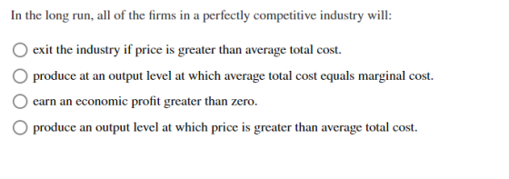 In the long run, all of the firms in a perfectly competitive industry will: exit the industry if price is greater than averag