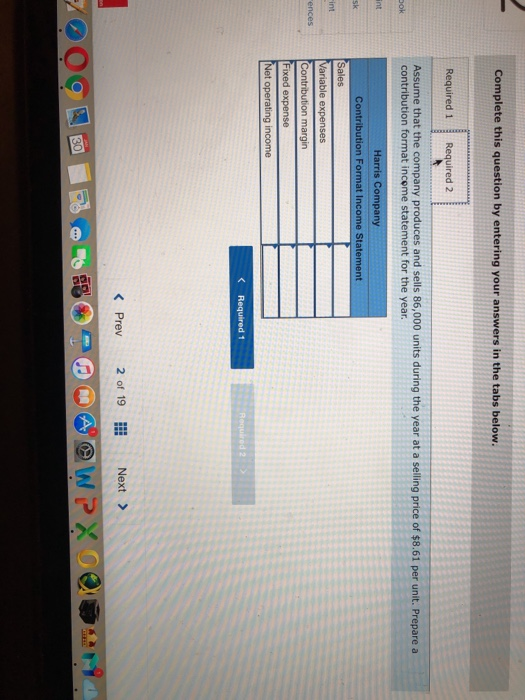 Complete this question by entering your answers in the tabs below Required 1 Required 2 Assume that the company produces and sells 86,000 units during the year at a selling price of $8.61 per unit. Prepare a contribution format income statement for the year Harris Company Contribution Format Income Statement Variable expenses margin ixed expense et operating income K Required 1 < Prev 2 of 19 Next >