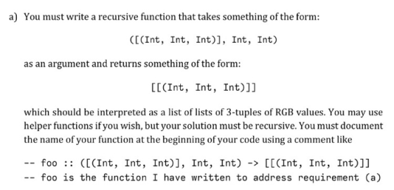 a) You must write a recursive function that takes something of the form: ([(Int, Int, Int), Int, Int) as an argument and returns something of the form: LE(Int, Int, Int)]] which should be interpreted as a list of lists of 3-tuples of RGB values. You may use helper functions if you wish, but your solution must be recursive. You must document the name of your function at the beginning of your code using a comment like -- foo :: ([(Int, Int, Int)], Int, Int) -> [[(Int, Int, Int)]] -- foo is the function I have written to address requirement (a)