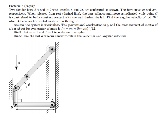 Problem 5 (25pts): Two slender bars AB and BC with lengths L and 2L are configured as shown. The have mass m and 2m, respectively. When released from rest (dashed line), the bars collapse and move as indicated while point C is constrained to be in constant contact with the wall during the fall. Find the angular velocity of rod BC when it becomes horizontal as shown in the figure. Assume the system is frictionless. The gravitational acceleration is g, and the mass moment of inertia of a bar about its own center of mass is lmas(length) /12. Hint 1: Let m = 1 and L = 1 to make math simpler. Hint2: Use the instantaneous center to relate the velocities and angular velocities.