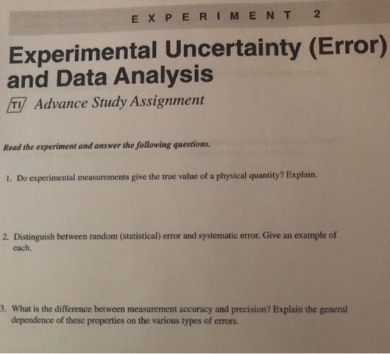 EXPERIMEN T 2 Experimental Uncertainty (Error) and Data Analysis T Advance Study Assignment Read the experiment and answer the following questions. I. Do experimental measurements give the true value of a physical quantity? Explain. 2. Distinguish between random (statistical) error and systematic error. Give an example of each. 3. What is the difference between measurement accuracy and precision? Explain the general dependence of these properties on the various types of errors.