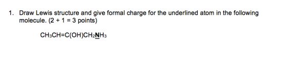 1. Draw Lewis structure and give formal charge for the underlined atom in the following molecule. (2+1 3 points) CH3CH-C(OH)CH2NH3
