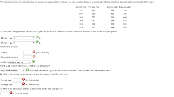 The domestic airfare for business travel for the current year and the previous year was reported. Below is a sample of 12 flights with their domestic airfares shown for both years. Current Year Previous Year Current Year Previous Year 327 507 324 360 450 525 447 399 525 252 462 417 558 426 624 684 408 498 336 486 600 474 501 543 a. Formulate the hypotheses and test for a significant increase in the mean domestic airfare for business travel for the one-year period. What is the p-value? (to 3 decimals) t-value Degrees of freedom p-value is greater than .20 Using a .05 level of significance, what is your conclusion? We cannot conclude b. What is the sample mean domestic alrfare for business travel for each year? that there has been a significance increase in business travel airfares over the one-year period. (to 2 decimals) Current Year Previous Year c. What is the percentage change in the airfare for the one-year period? (to 2 decimals) 96 (to 2 decimals)