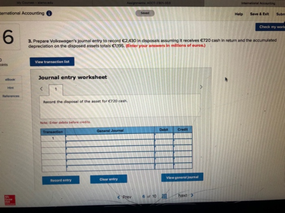 nternational Help Save & Exit Subn Check my work 6 3. Prepare Volkswagens journal entry to record 2,430 in disposals assuming it recelives 720 cash in return and the accumulated depreciation on the disposed assets totals 1195. (Enter your answers in millions of euros.) View transaction list oints Journal entry worksheet eBook Hint References Record the disposal of the asset for 720 cash Note: Enter debits before credits General Journal Debit Credit View general journal Record entry Clear entry <Prev 6 of 10Next >