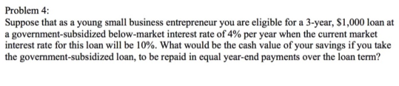 Problem 4: Suppose that as a young small business entrepreneur you are eligible for a 3-year, $1,000 loan at a government-subsidized below-market interest rate of 4% per year when the current market interest rate for this loan will be 10%. What would be the cash value of your savings if you take the government-subsidized loan, to be repaid in equal year-end payments over the loan term?