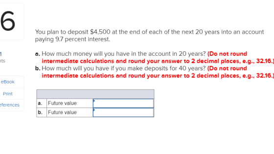 6 You plan to deposit $4,500 at the end of each of the next 20 years into an account paying 9.7 percent interest a. How much money will you have in the account in 20 years? (Do not round intermediate calculations and round your answer to 2 decimal places, e.g., 32.16.) b. How much will you have if you make deposits for 40 years? (Do not round intermediate calculations and round your answer to 2 decimal places, e.g., 32.16.) eBook Print ferences a. Future value b. Future value
