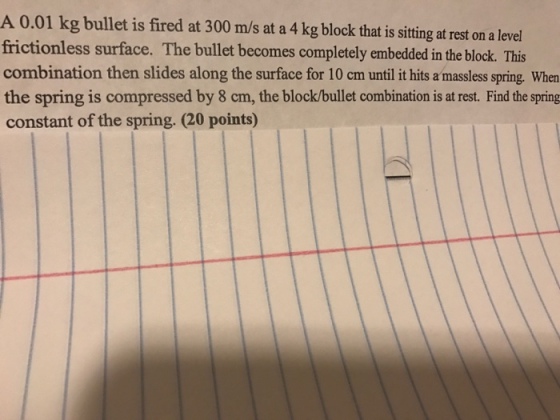 A 0.01 kg bullet is fired at 300 m/s at a 4 kg block that is sitting at rest on a level frictionless surface. The bullet becomes completely embedded in the block. This combination then slides along the surface for 10 cm until it hits amassless spring. When the spring is compressed by 8 cm, the block/bullet combination is at rest. Find the spring constant of the spring. 20 points)