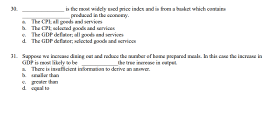 300 is the most widely used price index and is from a basket which contains produced in the econom a. The CPI; all goods and services b. The CPI; selected goods and services c. The GDP deflator all goods and services d. The GDP deflator, selected goods and services GDP is most likely to be a. There is insufficient information to derive an answer. b. smaller than c. greater than d. equal to the true increase in output.
