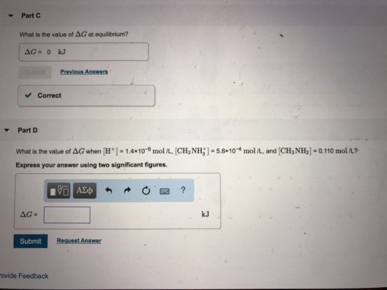 Part C What is the value of ΔG at equilibrium? Correct Part D What is the value of AG when H+-1.4x10-8 mol L, CH3 NH1-5.8104 mol /L, and (CH NH2] 0.110 mol L? Express your answer using two significant figures. k.J Submit ovide Feedback